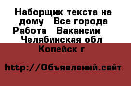 Наборщик текста на дому - Все города Работа » Вакансии   . Челябинская обл.,Копейск г.